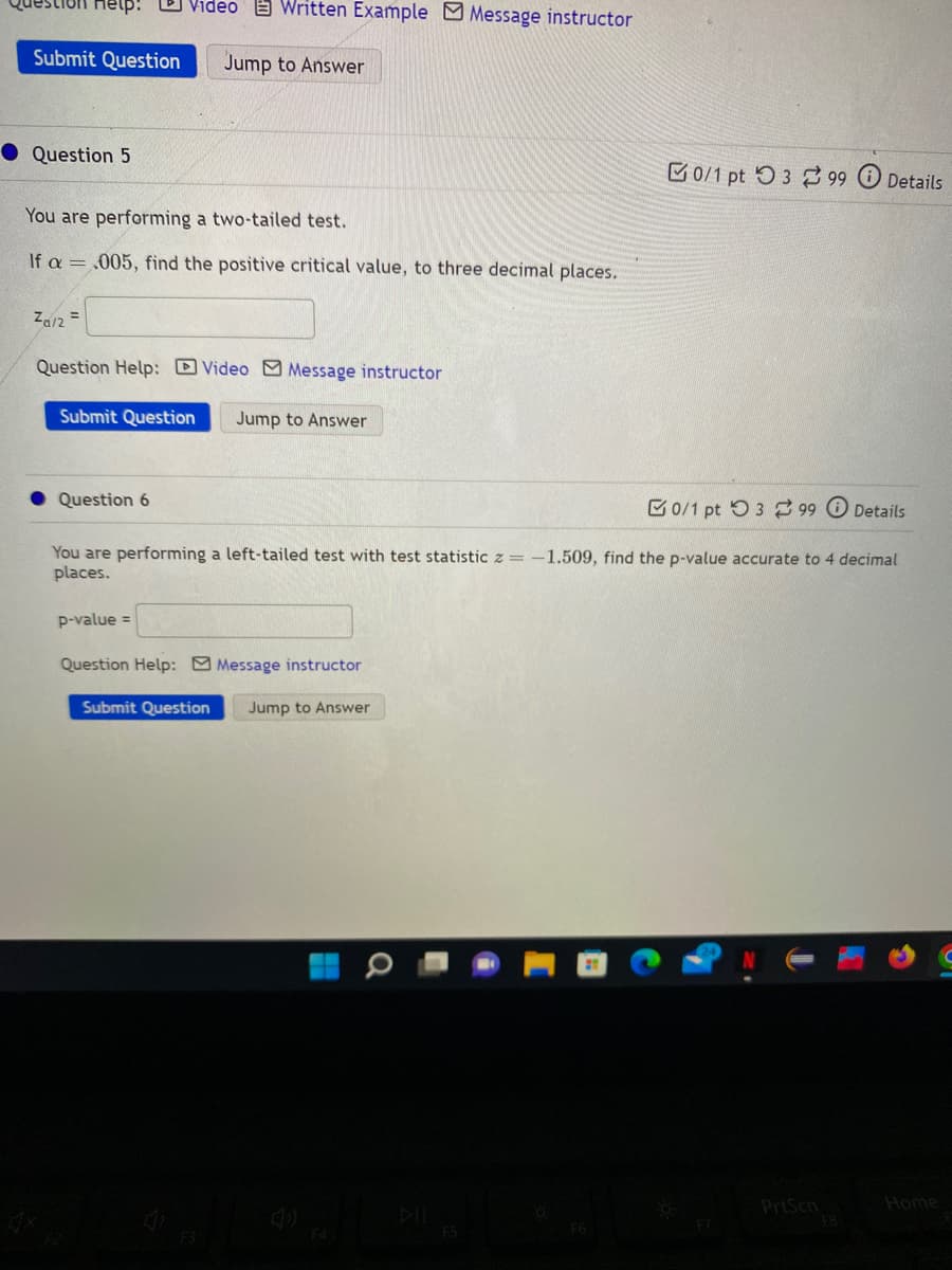 Destion Help! Video Written Example Message instructor
Submit Question
Jump to Answer
Question 5
You are performing a two-tailed test.
If a = .005, find the positive critical value, to three decimal places.
Za/2=
Question Help: Video Message instructor
Submit Question
Question 6
p-value =
Jump to Answer
You are performing a left-tailed test with test statistic z = -1.509, find the p-value accurate to 4 decimal
places.
Question Help: Message instructor
Submit Question Jump to Answer
F3
0/1 pt 399 Details
F5
0/1 pt 399 Details
T
PrtScn
FB
Home