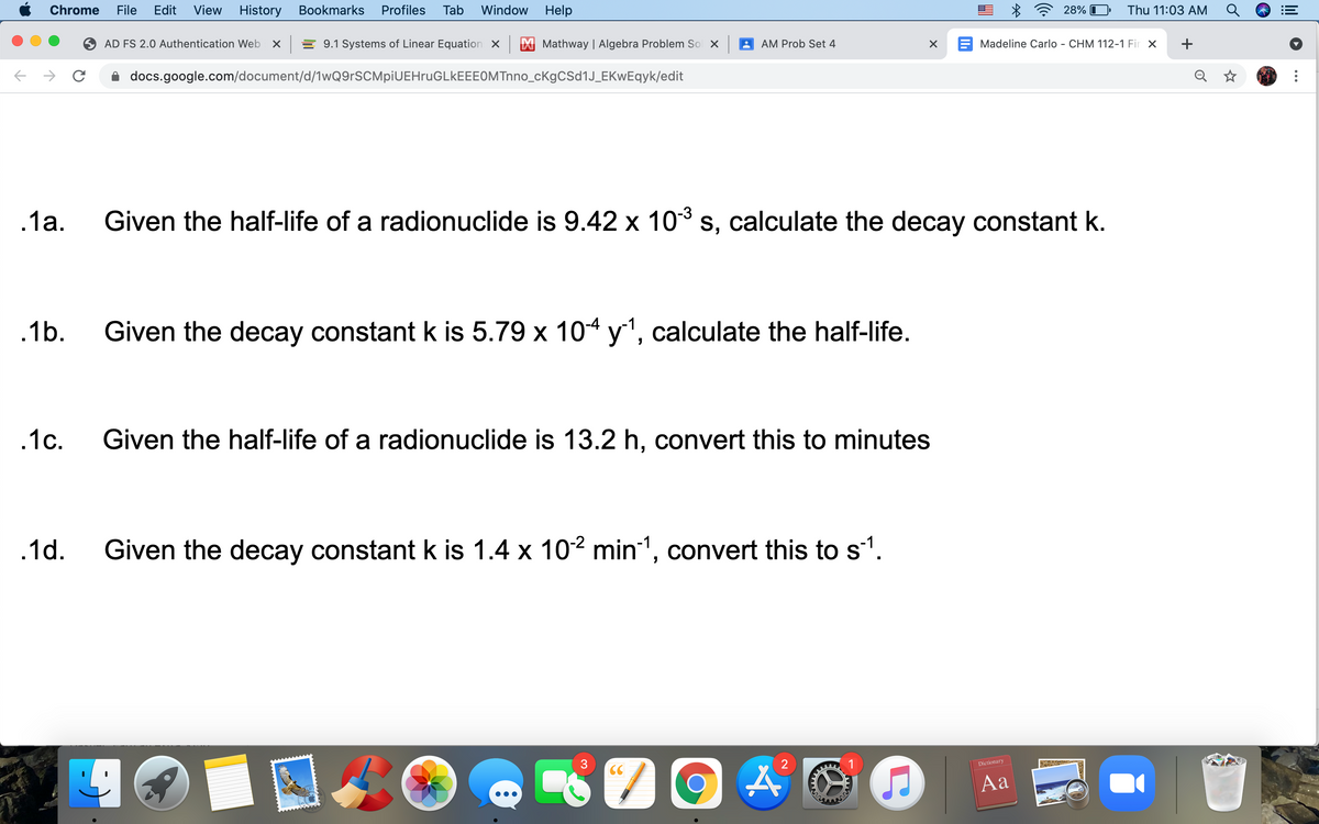 Chrome
File
Edit
View
History
Bookmarks
Profiles
Tab
Window Help
28% I
Thu 11:03 AM
AD FS 2.0 Authentication Web
X = 9.1 Systems of Linear Equation X
X Mathway | Algebra Problem Sol X
AM Prob Set 4
E Madeline Carlo - CHM 112-1 Fir X
+
docs.google.com/document/d/1wQ9rSCMpiUEHruGLkEEEOMTnno_cKgCSd1J_EKwEqyk/edit
.1a.
Given the half-life of a radionuclide is 9.42 x 10 s, calculate the decay constant k.
.1b.
Given the decay constant k is 5.79 x 104 y', calculate the half-life.
.1c.
Given the half-life of a radionuclide is 13.2 h, convert this to minutes
.1d.
Given the decay constant k is 1.4 x 102 min1, convert this to s1.
3.
Dictionary
CC
Aa
...
关
