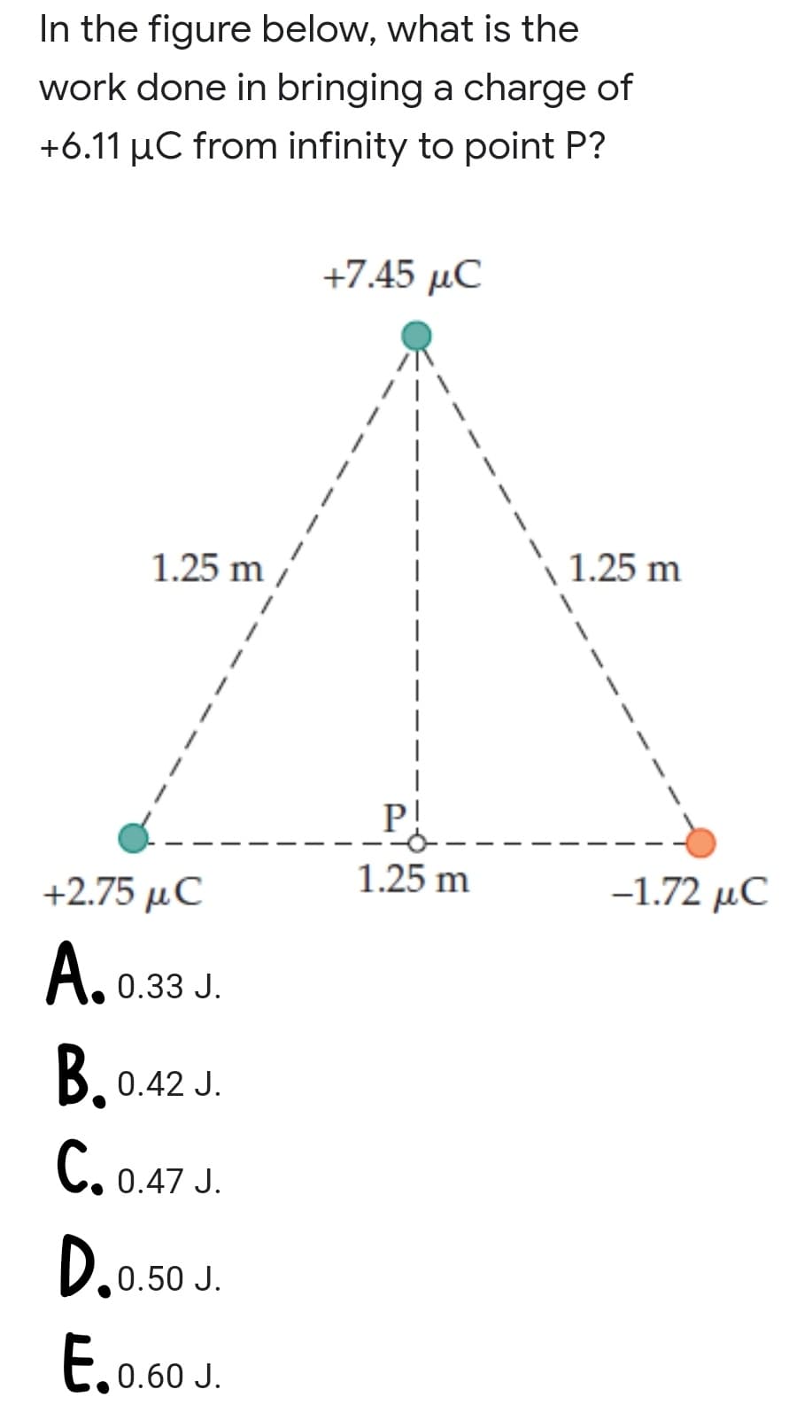 In the figure below, what is the
work done in bringing a charge of
+6.11 µC from infinity to point P?
+7.45 μC
1.25 m
1.25 m
P!
+2.75 μC
1.25 m
-1.72 μC
А.
0.33 J.
B. 0.42 J.
C. 0.47 J.
0.50 J.
E.0.60J.
