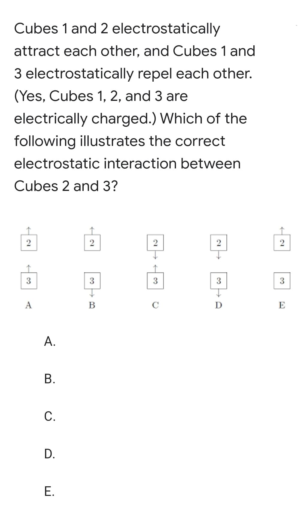 Cubes 1 and 2 electrostatically
attract each other, and Cubes 1 and
3 electrostatically repel each other.
(Yes, Cubes 1, 2, and 3 are
electrically charged.) Which of the
following illustrates the correct
electrostatic interaction between
Cubes 2 and 3?
2
2
2
3
3
3
3
A
B
C
E
A.
В.
С.
Е.
D.
