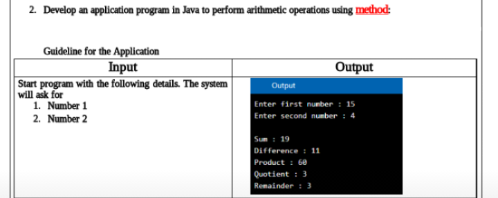 2. Develop an application program in Java to perform arithmetic operations using method:
Guideline for the Application
Input
Output
Start program with the following details. The system
will ask for
1. Number 1
Output
Enter first number : 15
Enter second number : 4
2. Number 2
Sum : 19
Difference : 11
Product : 60
Quotient : 3
Remainder :3
