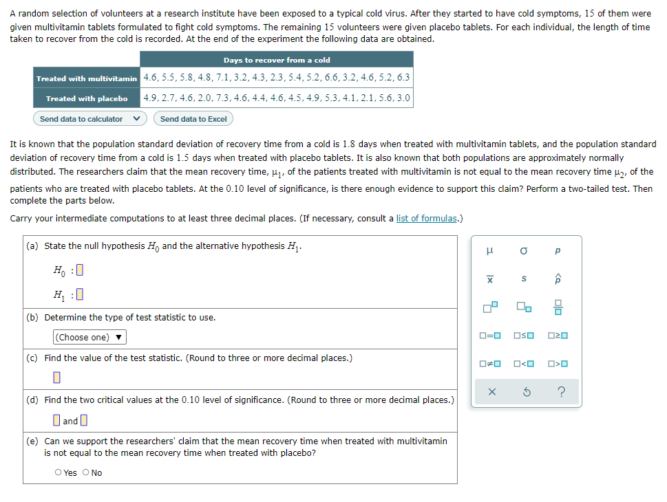A random selection of volunteers at a research institute have been exposed to a typical cold virus. After they started to have cold symptoms, 15 of them were
given multivitamin tablets formulated to fight cold symptoms. The remaining 15 volunteers were given placebo tablets. For each individual, the length of time
taken to recover from the cold is recorded. At the end of the experiment the following data are obtained.
Days to recover from a cold
Treated with multivitamin 4.6, 5.5, 5.8, 4.8, 7.1, 3.2, 4.3, 2.3, 5.4, 5.2, 6.6, 3.2, 4.6, 5.2, 6.3
Treated with placebo
| 4.9, 2.7, 4.6, 2.0, 7.3, 4.6, 4.4, 4.6, 4.5, 4.9, 5.3, 4.1, 2.1, 5.6, 3.0
Send data to calculator
Send data to Excel
It is known that the population standard deviation of recovery time from a cold is 1.8 days when treated with multivitamin tablets, and the population standard
deviation of recovery time from a cold is 1.5 days when treated with placebo tablets. It is also known that both populations are approximately normally
distributed. The researchers claim that the mean recovery time, u1, of the patients treated with multivitamin is not equal to the mean recovery time u, of the
patients who are treated with placebo tablets. At the 0.10 level of significance, is there enough evidence to support this claim? Perform a two-tailed test. Then
complete the parts below.
Carry your intermediate computations to at least three decimal places. (If necessary, consult a list of formulas.)
(a) State the null hypothesis H, and the alternative hypothesis H.
p
Ho :0
H :0
(b) Determine the type of test statistic to use.
(Choose one) ▼
D=0
OSO
(c) Find the value of the test statistic. (Round to three or more decimal places.)
O<O
(d) Find the two critical values at the 0.10 level of significance. (Round to three or more decimal places.)
O and O
(e) Can we support the researchers' claim that the mean recovery time when treated with multivitamin
is not equal to the mean recovery time when treated with placebo?
O Yes O No
olo
