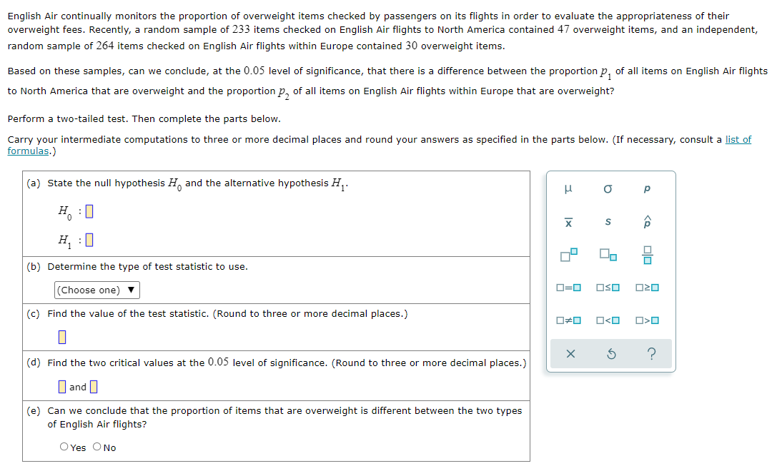 English Air continually monitors the proportion of overweight items checked by passengers on its flights in order to evaluate the appropriateness of their
English Air flights to North America contained 47 overweight items, and an independent,
overweight fees. Recently, a random sample of 233 items checked
random sample of 264 items checked on English Air flights within Europe contained 30 overweight items.
Based on these samples, can we conclude, at the 0.05 level of significance, that there is a difference between the proportion p, of all items on English Air flights
to North America that are overweight and the proportion p, of all items on English Air flights within Europe that are overweight?
Perform a two-tailed test. Then complete the parts below.
Carry your intermediate computations to three or more decimal places and round your answers as specified in the parts below. (If necessary, consult a list of
formulas.)
(a) State the null hypothesis H, and the alternative hypothesis H,.
H, :0
H, :0
(b) Determine the type of test statistic to use.
(Choose one) ▼
O=0
OSO
O20
(c) Find the value of the test statistic. (Round to three or more decimal places.)
O<O
?
(d) Find the two critical values at the 0.05 level of significance. (Round to three or more decimal places.)
O and I
(e) Can we conclude that the proportion of items that are overweight is different between the two types
of English Air flights?
O Yes O No
olo
Ix
