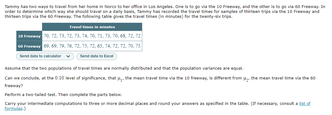 Tammy has two ways to travel from her home in Norco to her office in Los Angeles. One is to go via the 10 Freeway, and the other is to go via 60 Freeway. In
order to determine which way she should travel on a daily basis, Tammy has recorded the travel times for samples of thirteen trips via the 10 Freeway and
thirteen trips via the 60 Freeway. The following table gives the travel times (in minutes) for the twenty-six trips.
Travel times in minutes
10 Freeway 70, 72, 73, 72, 73, 74, 70, 71, 73, 70, 68, 72, 72
60 Freeway 69, 69, 79, 76, 72, 75, 72, 65, 74, 72, 72, 70, 75
Send data to calculator
Send data to Excel
Assume that the two populations of travel times are normally distributed and that the population variances are equal.
Can we conclude, at the 0.10 level of significance, that u,, the mean travel time via the 10 freeway, is different from u,, the mean travel time via the 60
freeway?
Perform a two-tailed test. Then complete the parts below.
Carry your intermediate computations to three or more decimal places and round your answers as specified in the table. (If necessary, consult a list of
formulas.)
