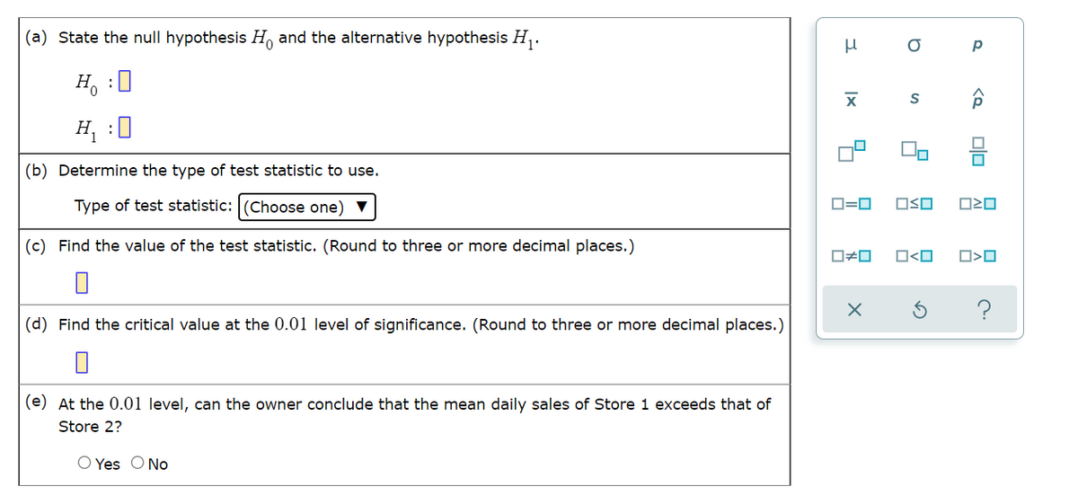 (a) State the null hypothesis H and the alternative hypothesis H,.
Hy :미
H, :0
(b) Determine the type of test statistic to use.
Type of test statistic: (Choose one) V
D=0
OSO
(c) Find the value of the test statistic. (Round to three or more decimal places.)
O<O
(d) Find the critical value at the 0.01 level of significance. (Round to three or more decimal places.)
(e) At the 0.01 level, can the owner conclude that the mean daily sales of Store 1 exceeds that of
Store 2?
O Yes O No
