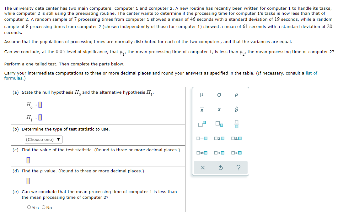 The university data center has two main computers: computer 1 and computer 2. A new routine has recently been written for computer 1 to handle its tasks,
while computer 2 is still using the preexisting routine. The center wants to determine if the processing time for computer 1's tasks is now less than that of
computer 2. A random sample of 7 processing times from computer 1 showed a mean of 46 seconds with a standard deviation of 19 seconds, while a random
sample of 8 processing times from computer 2 (chosen independently of those for computer 1) showed a mean of 61 seconds with a standard deviation of 20
seconds.
Assume that the populations of processing times are normally distributed for each of the two computers, and that the variances are equal.
Can we conclude, at the 0.05 level of significance, that u,, the mean processing time of computer 1, is less than u,, the mean processing time of computer 2?
Perform a one-tailed test. Then complete the parts below.
Carry your intermediate computations to three or more decimal places and round your answers as specified in the table. (If necessary, consult a list of
formulas.)
(a) State the null hypothesis H and the alternative hypothesis H,.
H :0
H, :0
(b) Determine the type of test statistic to use.
(Choose one) ▼
O=0
OSO
(c) Find the value of the test statistic. (Round to three or more decimal places.)
O<O
(d) Find the p-value. (Round to three or more decimal places.)
(e) Can we conclude that the mean processing time of computer 1 is less than
the mean processing time of computer 2?
O Yes ONo
olo
