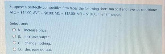 Suppose a perfectly competitive firm faces the following short-run cost and revenue conditions:
ATC= $12.00; AVC = $8.00; MC = $12.00; MR = $10.00. The firm should
Select one:
O A. increase price.
OB. increase output.
OC. change nothing.
OD. decrease output.