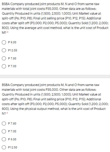 BSBA Company produced joint products M, Nand O from same raw
materials with total joint costs P35,000. Other data are as follows:
Quantity Produced in units (1.500: 2,500; 1,000); Unit Market value at
split-off (P6: P10: P8): Final unit selling price (P10, P12. P15): Additional
costs after split off (P3,000: P2.000: P5.000): Ouantity Sold (1.200: 2.000:
800). Using the average unit cost method, what is the unit cost of Product
M?
O P9.00
P12.00
P7.80
O P7.00
ESBA Company produced joint products M, Nand O from same raw
materials with total joint costs P35,000. Other data are as follows:
Quantity Produced in units (1.500: 2,500: 1.000); Unit Market value at
split-off (P6; P10; P8); Final unit selling price (P10, P12, P15): Additional
costs after split off (P3.000; P2.000: P5.000): Quantity Sold (1.200: 2.000:
800). Using the physical output method, what is the unit cost of Product
N?*
O P7.80
P7.00
P 9.00
P12.00
