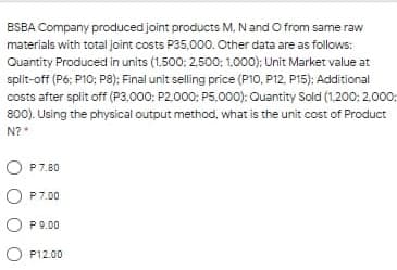 BSBA Company produced joint products M, Nand O from same raw
materials with total joint costs P35,.000. Other data are as follows:
Quantity Produced in units (1.500: 2,500: 1,000); Unit Market value at
split-off (Pó: P10; P8): Final unit selling price (P10, P12, P15): Additional
costs after split off (P3.000; P2.000; P5.000): Quantity Sold (1.200: 2.000:
800). Using the physical output method, what is the unit cost of Product
N?*
P7.80
P 7.80
P7.00
O P9.00
O P12.00
