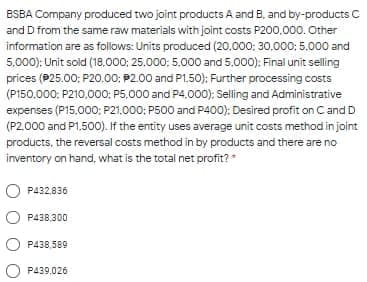 BSBA Company produced two joint products A and B, and by-products C
and D from the same raw materials with joint costs P200.000. Other
information are as follows: Units produced (20,000: 30.000: 5.000 and
5,000): Unit sold (18,000; 25.000; 5,000 and 5,000): Final unit selling
prices (P25.00; P20.00: P2.00 and P1.50); Further processing costs
(P150.000: P210.000: P5,000 and P4,000); Selling and Administrative
expenses (P15,000: P21.000: P500 and P400): Desired profit on C and D
(P2.000 and P1.500). If the entity uses average unit costs method in joint
products, the reversal costs method in by products and there are no
inventory on hand, what is the total net profit?
P432,836
O P438,300
P438,589
P439,026
