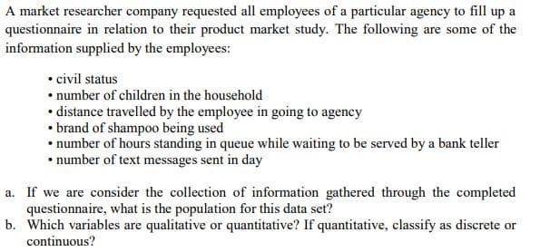 A market researcher company requested all employees of a particular agency to fill up a
questionnaire in relation to their product market study. The following are some of the
information supplied by the employees:
• civil status
• number of children in the household
• distance travelled by the employee in going to agency
• brand of shampo0 being used
• number of hours standing in queue while waiting to be served by a bank teller
• number of text messages sent in day
a. If we are consider the collection of information gathered through the completed
questionnaire, what is the population for this data set?
b. Which variables are qualitative or quantitative? If quantitative, classify as discrete or
continuous?
