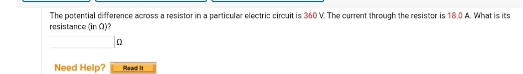 The potential difference across a resistor in a particular electric circuit is 360 V. The current through the resistor is 18.0 A. What is its
resistance (in 0)?
Need Help?
Read It
