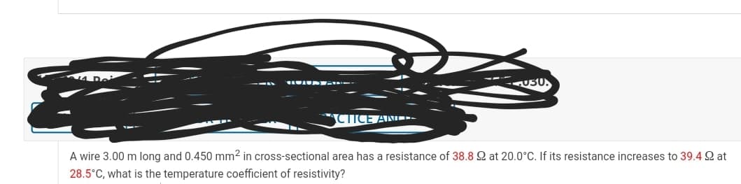 4 Dei
U50.
CTICE AND --
A wire 3.00 m long and 0.450 mm2 in cross-sectional area has a resistance of 38.8 Q at 20.0°C. If its resistance increases to 39.4 Q at
28.5°C, what is the temperature coefficient of resistivity?
