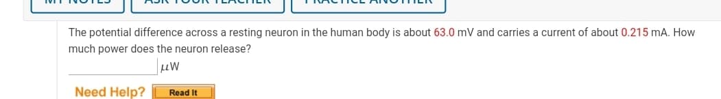 The potential difference across a resting neuron in the human body is about 63.0 mV and carries a current of about 0.215 mA. How
much power does the neuron release?
Need Help?
Read It
