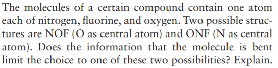 The molecules of a certain compound contain one atom
each of nitrogen, fluorine, and oxygen. Two possible struc-
tures are NOF (O as central atom) and ONF (N as central
atom). Does the information that the molecule is bent
limit the choice to one of these two possibilities? Explain.
