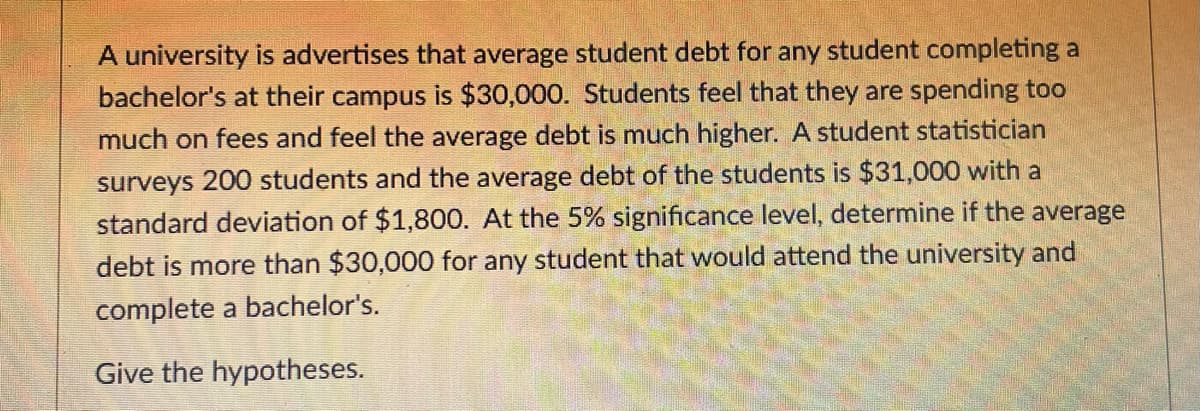 A university is advertises that average student debt for any student completing a
bachelor's at their campus is $30,000. Students feel that they are spending too
much on fees and feel the average debt is much higher. A student statistician
surveys 200 students and the average debt of the students is $31,000 with a
standard deviation of $1,800. At the 5% significance level, determine if the average
debt is more than $30,000 for any student that would attend the university and
complete a bachelor's.
Give the hypotheses.
