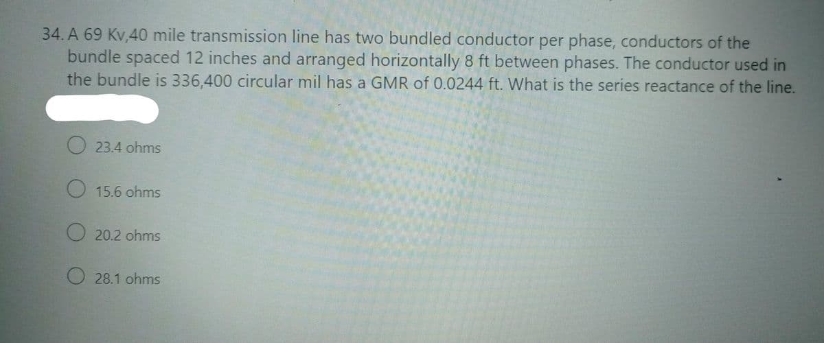 34. A 69 Kv,40 mile transmission line has two bundled conductor per phase, conductors of the
bundle spaced 12 inches and arranged horizontally 8 ft between phases. The conductor used in
the bundle is 336,400 circular mil has a GMR of 0.0244 ft. What is the series reactance of the line.
O 23.4 ohms
O 15.6 ohms
O 20.2 ohms
O 28.1 ohms
