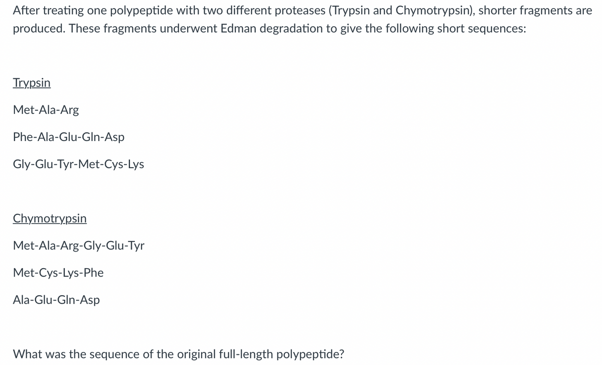 After treating one polypeptide with two different proteases (Trypsin and Chymotrypsin), shorter fragments are
produced. These fragments underwent Edman degradation to give the following short sequences:
Trypsin
Met-Ala-Arg
Phe-Ala-Glu-Gln-Asp
Gly-Glu-Tyr-Met-Cys-Lys
Chymotrypsin
Met-Ala-Arg-Gly-Glu-Tyr
Met-Cys-Lys-Phe
Ala-Glu-Gln-Asp
What was the sequence of the original full-length polypeptide?
