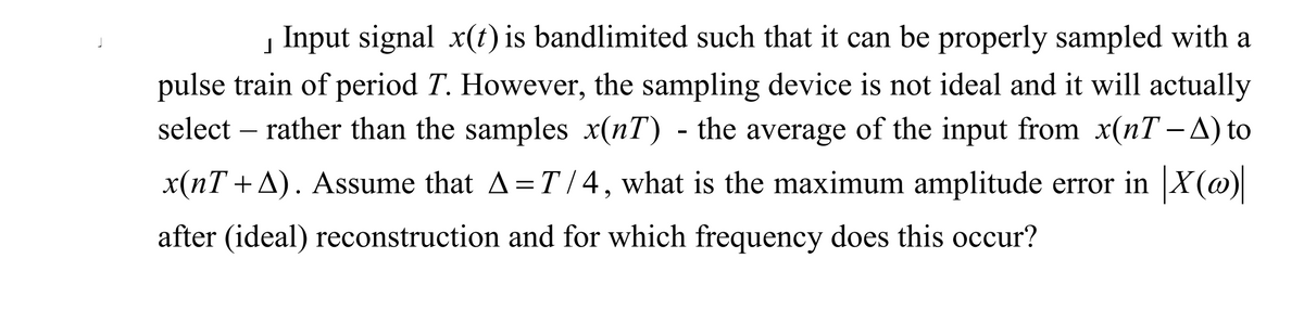 į Input signal x(t) is bandlimited such that it can be properly sampled with a
pulse train of period T. However, the sampling device is not ideal and it will actually
select – rather than the samples x(nT) - the average of the input from x(nT - A) to
x(nT +A). Assume that A=T / 4, what is the maximum amplitude error in X(@)
after (ideal) reconstruction and for which frequency does this occur?
