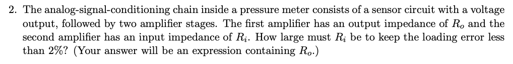 2. The analog-signal-conditioning chain inside a pressure meter consists of a sensor circuit with a voltage
output, followed by two amplifier stages. The first amplifier has an output impedance of R. and the
second amplifier has an input impedance of R;. How large must R; be to keep the loading error less
than 2%? (Your answer will be an expression containing Ro.)
