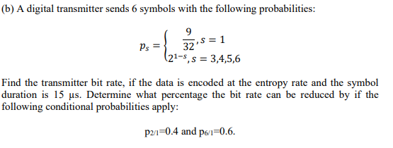 (b) A digital transmitter sends 6 symbols with the following probabilities:
9
,s= 1
Ps =
32
(21-s,s = 3,4,5,6
Find the transmitter bit rate, if the data is encoded at the entropy rate and the symbol
duration is 15 us. Determine what percentage the bit rate can be reduced by if the
following conditional probabilities apply:
p21=0.4 and p61=0.6.
