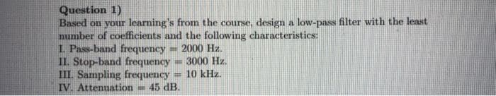 Question 1)
Based on your learning's from the course, design a low-pass filter with the least
number of coefficients and the following characteristics:
I. Pass-band frequency
II. Stop-band frequency
III. Sampling frequency
IV. Attenuation =
= 2000 Hz.
= 3000 Hz.
10 kHz.
45 dB.
