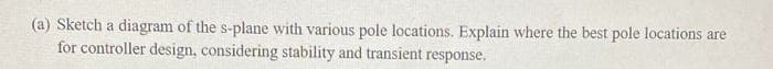 (a) Sketch a diagram of the s-plane with various pole locations. Explain where the best pole locations are
for controller design, considering stability and transient response.
