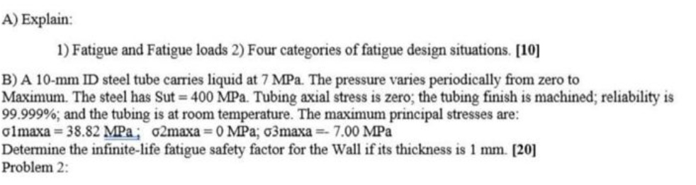 A) Explain:
1) Fatigue and Fatigue loads 2) Four categories of fatigue design situations. [10]
B) A 10-mm ID steel tube carries liquid at 7 MPa. The pressure varies periodically from zero to
Maximum. The steel has Sut 400 MPa. Tubing axial stress is zero; the tubing finish is machined; reliability is
99.999%; and the tubing is at room temperature. The maximum principal stresses are:
olmaxa = 38.82 MPa; o2maxa 0 MPa; 03maxa = 7.00 MPa
Determine the infinite-life fatigue safety factor for the Wall if its thickness is 1 mm. [20]
Problem 2:
