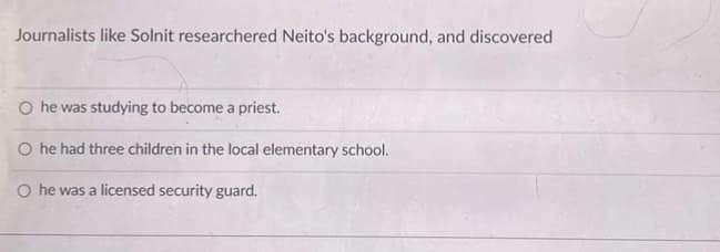 Journalists like Solnit researchered Neito's background, and discovered
O he was studying to become a priest.
O he had three children in the local elementary school.
O he was a licensed security guard.
