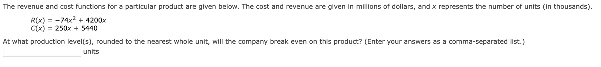 The revenue and cost functions for a particular product are given below. The cost and revenue are given in millions of dollars, and x represents the number of units (in thousands).
R(x) = −74x² + 4200x
C(x) = 250x + 5440
At what production level(s), rounded to the nearest whole unit, will the company break even on this product? (Enter your answers as a comma-separated list.)
units