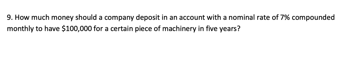 9. How much money should a company deposit in an account with a nominal rate of 7% compounded
monthly to have $100,000 for a certain piece of machinery in five years?