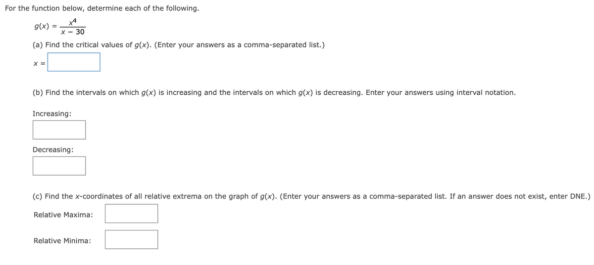 For the function below, determine each of the following.
XA
x - 30
(a) Find the critical values of g(x). (Enter your answers as a comma-separated list.)
g(x) =
X =
=
(b) Find the intervals on which g(x) is increasing and the intervals on which g(x) is decreasing. Enter your answers using interval notation.
Increasing:
Decreasing:
(c) Find the x-coordinates of all relative extrema on the graph of g(x). (Enter your answers as a comma-separated list. If an answer does not exist, enter DNE.)
Relative Maxima:
Relative Minima: