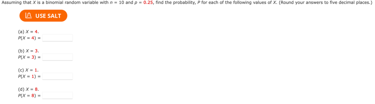 Assuming that X is a binomial random variable with n = 10 and p = 0.25, find the probability, P for each of the following values of X. (Round your answers to five decimal places.)
USE SALT
(a) X = 4.
P(X = 4) =
(b) X = 3.
P(X = 3) =
(c) X = 1.
P(X= 1) =
(d) X = 8.
P(X= 8) =