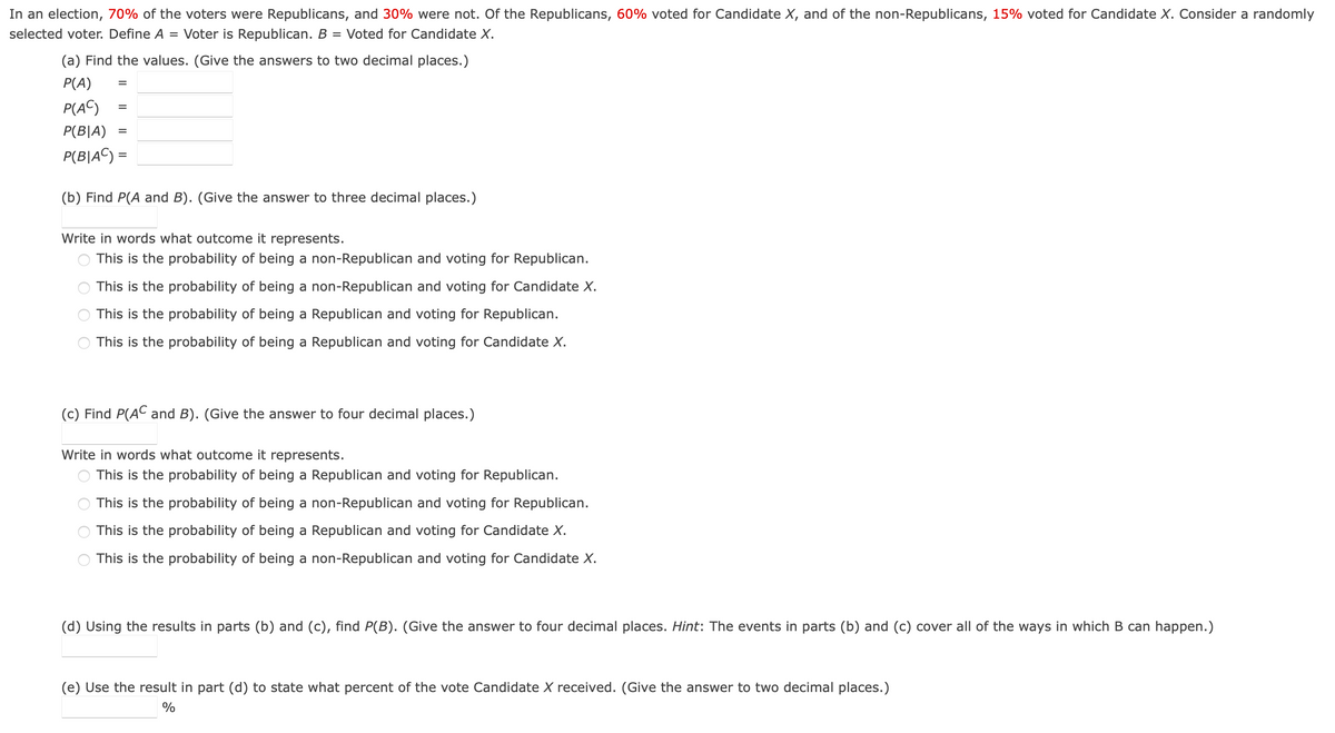 In an election, 70% of the voters were Republicans, and 30% were not. Of the Republicans, 60% voted for Candidate X, and of the non-Republicans, 15% voted for Candidate X. Consider a randomly
selected voter. Define A = Voter is Republican. B Voted for Candidate X.
=
(a) Find the values. (Give the answers to two decimal places.)
P(A)
P(AC)
P(BIA)
P(B|AC) =
=
=
=
(b) Find P(A and B). (Give the answer to three decimal places.)
Write in words what outcome it represents.
This is the probability of being a non-Republican and voting for Republican.
This is the probability of being a non-Republican and voting for Candidate X.
This is the probability of being a Republican and voting for Republican.
This is the probability of being a Republican and voting for Candidate X.
(c) Find P(AC and B). (Give the answer to four decimal places.)
Write in words what outcome it represents.
This is the probability of being a Republican and voting for Republican.
This is the probability of being a non-Republican and voting for Republican.
This is the probability of being a Republican and voting for Candidate X.
This is the probability of being a non-Republican and voting for Candidate X.
(d) Using the results in parts (b) and (c), find P(B). (Give the answer to four decimal places. Hint: The events in parts (b) and (c) cover all of the ways in which B can happen.)
(e) Use the result in part (d) to state what percent of the vote Candidate X received. (Give the answer to two decimal places.)
%