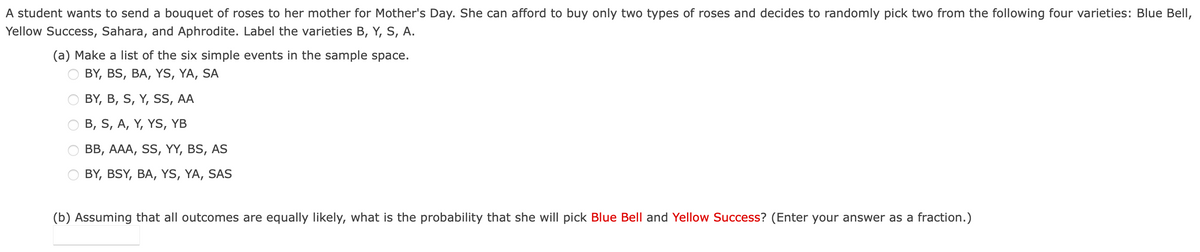 A student wants to send a bouquet of roses to her mother for Mother's Day. She can afford to buy only two types of roses and decides to randomly pick two from the following four varieties: Blue Bell,
Yellow Success, Sahara, and Aphrodite. Label the varieties B, Y, S, A.
(a) Make a list of the six simple events in the sample space.
BY, BS, BA, YS, YA, SA
BY, B, S, Y, SS, AA
B, S, A, Y, YS, YB
BB, AAA, SS, YY, BS, AS
BY, BSY, BA, YS, YA, SAS
(b) Assuming that all outcomes are equally likely, what is the probability that she will pick Blue Bell and Yellow Success? (Enter your answer as a fraction.)