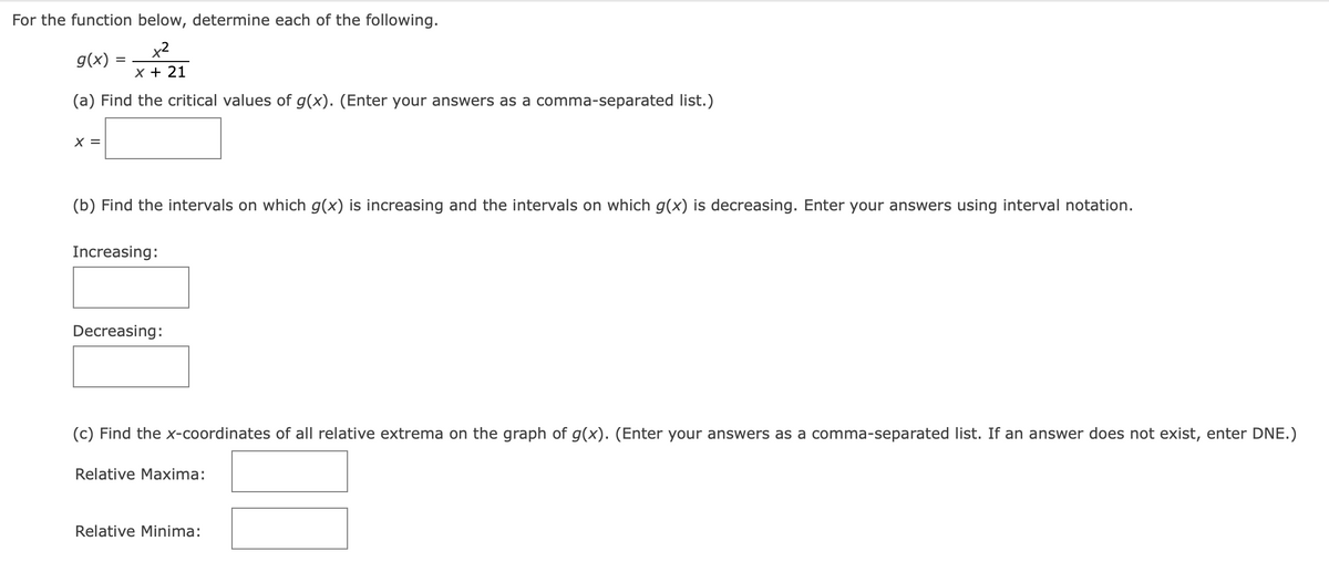 For the function below, determine each of the following.
x²
x + 21
(a) Find the critical values of g(x). (Enter your answers as a comma-separated list.)
g(x):
X =
=
(b) Find the intervals on which g(x) is increasing and the intervals on which g(x) is decreasing. Enter your answers using interval notation.
Increasing:
Decreasing:
(c) Find the x-coordinates of all relative extrema on the graph of g(x). (Enter your answers as a comma-separated list. If an answer does not exist, enter DNE.)
Relative Maxima:
Relative Minima: