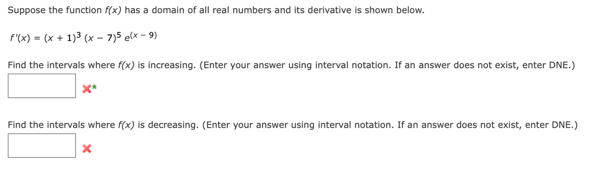 Suppose the function f(x) has a domain of all real numbers and its derivative is shown below.
=
(x + 1)³ (x − 7)5 e(x − 9)
f'(x)
Find the intervals where f(x) is increasing. (Enter your answer using interval notation. If an answer does not exist, enter DNE.)
Find the intervals where f(x) is decreasing. (Enter your answer using interval notation. If an answer does not exist, enter DNE.)
X