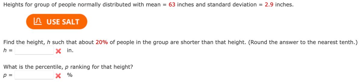 Heights for group of people normally distributed with mean = 63 inches and standard deviation 2.9 inches.
ЛUSE SALT
Find the height, h such that about 20% of people in the group are shorter than that height. (Round the answer to the nearest tenth.)
h =
✓ in.
What is the percentile, p ranking for that height?
p =
× %