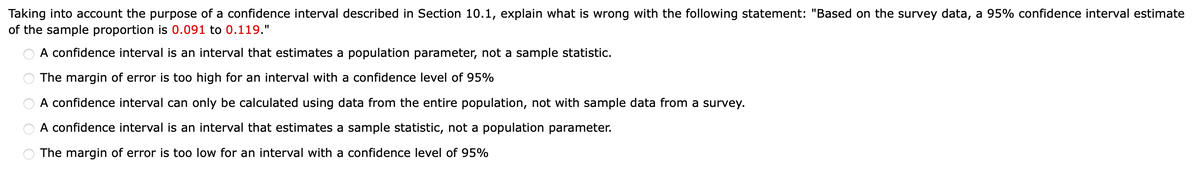 ооооо
The margin of error is too high for an interval with a confidence level of 95%
Taking into account the purpose of a confidence interval described in Section 10.1, explain what is wrong with the following statement: "Based on the survey data, a 95% confidence interval estimate
of the sample proportion is 0.091 to 0.119."
A confidence interval is an interval that estimates a population parameter, not a sample statistic.
A confidence interval can only be calculated using data from the entire population, not with sample data from a survey.
A confidence interval is an interval that estimates a sample statistic, not a population parameter.
The margin of error is too low for an interval with a confidence level of 95%