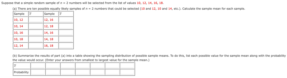 Suppose that a simple random sample of n = 2 numbers will be selected from the list of values 10, 12, 14, 16, 18.
(a) There are ten possible equally likely samples of n 2 numbers that could be selected (10 and 12, 10 and 14, etc.). Calculate the sample mean for each sample.
=
Sample
10, 12
Sample
12, 16
I
10, 14
12, 18
10, 16
14, 16
10, 18
12, 14
14, 18
16, 18
(b) Summarize the results of part (a) into a table showing the sampling distribution of possible sample means. To do this, list each possible value for the sample mean along with the probability
the value would occur. (Enter your answers from smallest to largest value for the sample mean.)
Probability