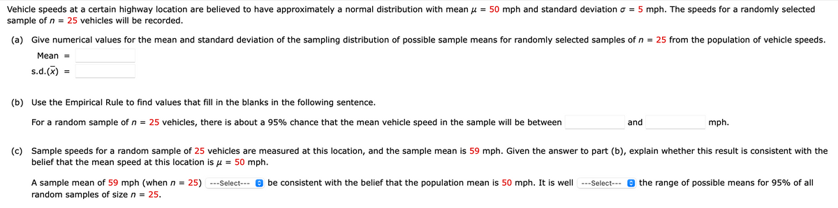 Vehicle speeds at a certain highway location are believed to have approximately a normal distribution with mean µ = 50 mph and standard deviation σ = 5 mph. The speeds for a randomly selected
sample of n = 25 vehicles will be recorded.
(a) Give numerical values for the mean and standard deviation of the sampling distribution of possible sample means for randomly selected samples of n = 25 from the population of vehicle speeds.
Mean =
s.d.(x)
=
(b) Use the Empirical Rule to find values that fill in the blanks in the following sentence.
For a random sample of n = 25 vehicles, there is about a 95% chance that the mean vehicle speed in the sample will be between
and
mph.
(c) Sample speeds for a random sample of 25 vehicles are measured at this location, and the sample mean is 59 mph. Given the answer to part (b), explain whether this result is consistent with the
belief that the mean speed at this location is μ = 50 mph.
A sample mean of 59 mph (when n = 25) --Select--- be consistent with the belief that the population mean is 50 mph. It is well
random samples of size n = 25.
---Select--- ✪ the range of possible means for 95% of all