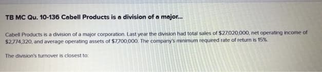 TB MC Qu. 10-136 Cabell Products is a division of a major...
Cabell Products is a division of a major corporation. Last year the division had total sales of $27,020,000, net operating income of
$2.774,320, and average operating assets of $7,700,000. The company's minimum required rate of return is 15%.
The division's turnover is closest to: