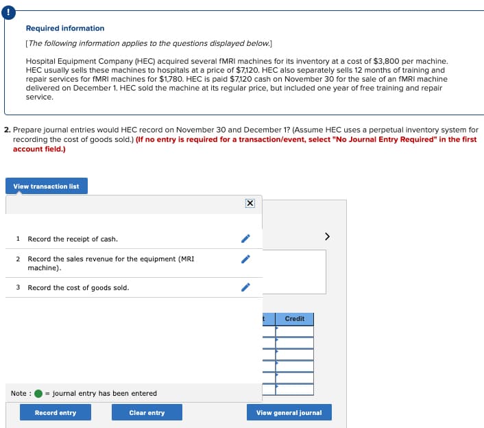 Required information
[The following information applies to the questions displayed below.]
Hospital Equipment Company (HEC) acquired several fMRI machines for its inventory at a cost of $3,800 per machine.
HEC usually sells these machines to hospitals at a price of $7,120. HEC also separately sells 12 months of training and
repair services for fMRI machines for $1,780. HEC is paid $7,120 cash on November 30 for the sale of an fMRI machine
delivered on December 1. HEC sold the machine at its regular price, but included one year of free training and repair
service.
2. Prepare journal entries would HEC record on November 30 and December 1? (Assume HEC uses a perpetual inventory system for
recording the cost of goods sold.) (If no entry is required for a transaction/event, select "No Journal Entry Required" in the first
account field.)
View transaction list
1 Record the receipt of cash.
2 Record the sales revenue for the equipment (MRI
machine).
3 Record the cost of goods sold.
Note :
journal entry has been entered
Record entry
Clear entry
IXI
t
Credit
View general journal
>