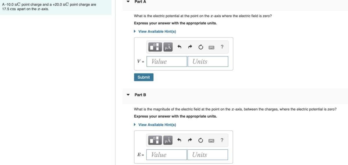 A-10.0 nC point charge and a +20.0 nC point charge are
17.5 cm apart on the x-axis.
Part A
What is the electric potential at the point on the x-axis where the electric field is zero?
Express your answer with the appropriate units.
▸ View Available Hint(s)
V = Value
Units
Submit
Part B
?
What is the magnitude of the electric field at the point on the x-axis, between the charges, where the electric potential is zero?
Express your answer with the appropriate units.
▸ View Available Hint(s)
E=
Value
Units
?