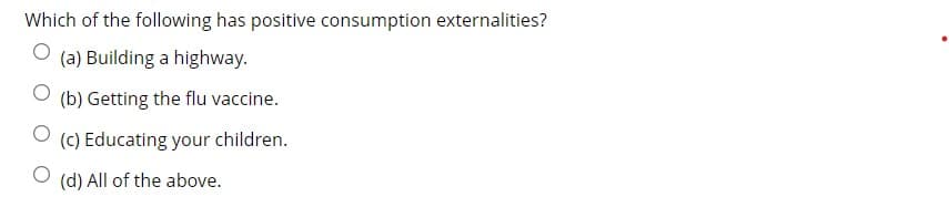 Which of the following has positive consumption externalities?
(a) Building a highway.
(b) Getting the flu vaccine.
(c) Educating your children.
(d) All of the above.
