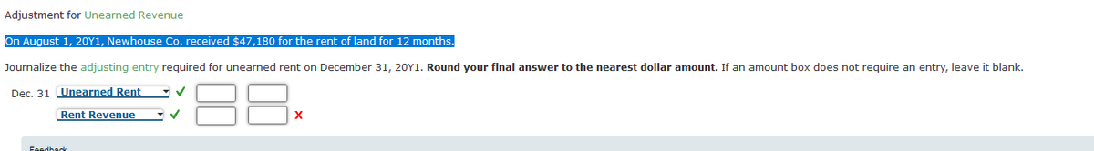 Adjustment for Unearned Revenue
On August 1, 20Y1, Newhouse Co. received $47,180 for the rent of land for 12 months.
Journalize the adjusting entry required for unearned rent on December 31, 20Y1. Round your final answer to the nearest dollar amount. If an amount box does not require an entry, leave it blank.
88
Dec. 31 Unearned Rent
Rent Revenue
Feedheck
