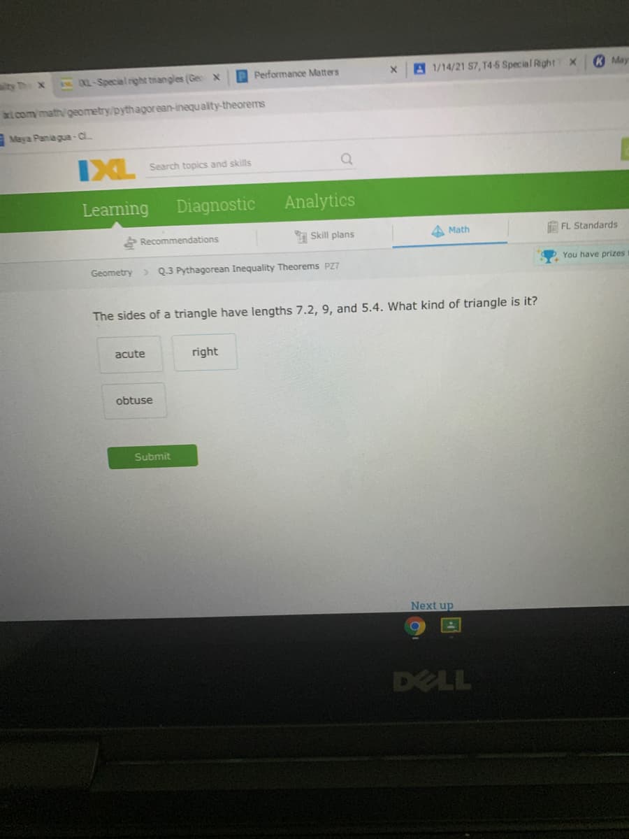 tyh x
IXL-Special right triangles (Gec x
DPerformance Matters
A 1/14/21 S7, T4-5 Special RightT X
RMay
at com/math/geometry/pythagorean-inequality-theorems
Maya Paniagua-C
IXL
Search topics and skills
Learning
Diagnostic
Analytics
Recommendations
Skill plans
A Math
E FL Standards
You have prizes
Geometry
> Q.3 Pythagorean Inequality Theorems PZ7
The sides of a triangle have lengths 7.2, 9, and 5.4. What kind of triangle is it?
acute
right
obtuse
Submit
Next up
DELL
