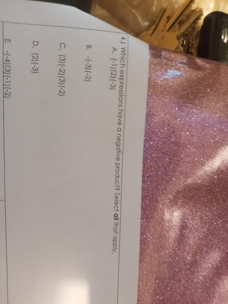 4.) Which expressions have a negative product? Select all that apply.
A. (-1)(2)(-3)
B. -(-3)(-2)
C. (3)(-2)(3)(-2)
D. (2)(-3)
E. -(-4) (3)(-1)(-2)
