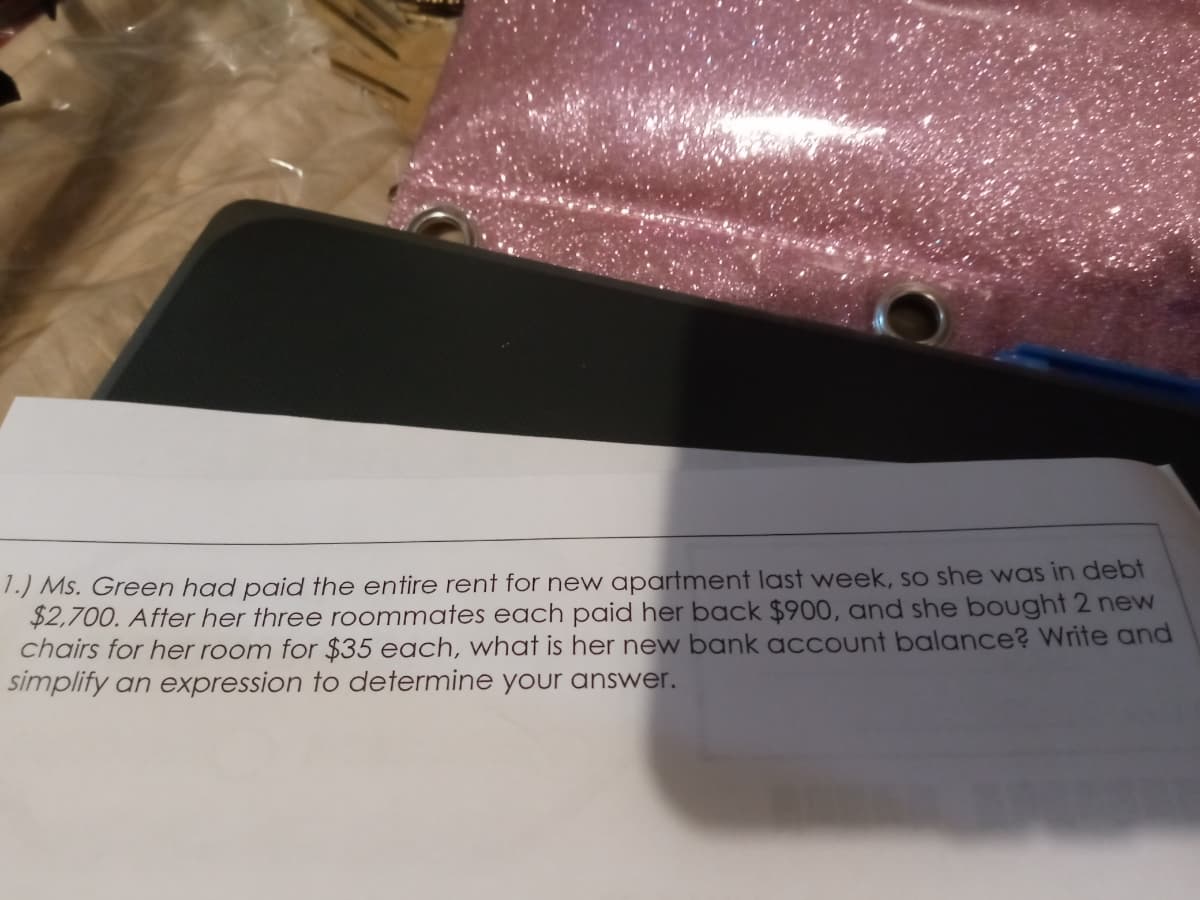 1.) Ms. Green had paid the entire rent for new apartment last week, so she was in debt
$2,700. After her three roommates each paid her back $900, and she bought 2 neW
chairs for her room for $35 each, what is her new bank acCount balance? Write and
simplify an expression to determine your answer.
