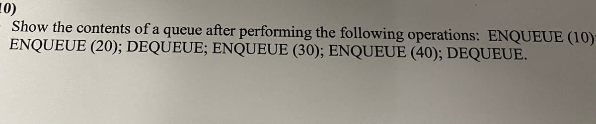 10)
Show the contents of a queue after performing the following operations: ENQUEUE (10)-
ENQUEUE (20); DEQUEUE; ENQUEUE (30); ENQUEUE (40); DEQUEUE.
